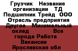 Грузчик › Название организации ­ ТД Подшипник Трейд, ООО › Отрасль предприятия ­ Другое › Минимальный оклад ­ 35 000 - Все города Работа » Вакансии   . Ярославская обл.,Ярославль г.